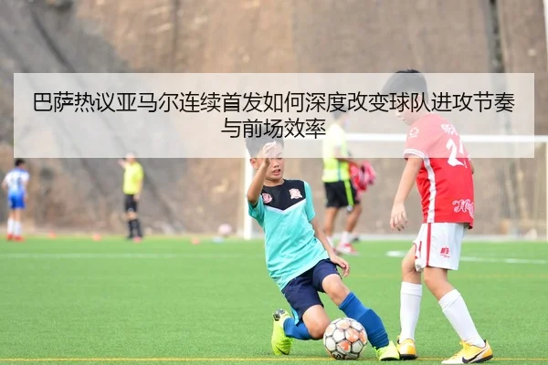 巴萨热议亚马尔连续首发如何深度改变球队进攻节奏与前场效率