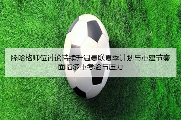 滕哈格帅位讨论持续升温曼联夏季计划与重建节奏面临多重考验与压力