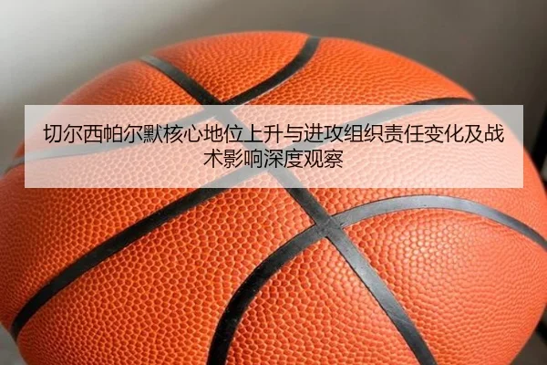 切尔西帕尔默核心地位上升与进攻组织责任变化及战术影响深度观察