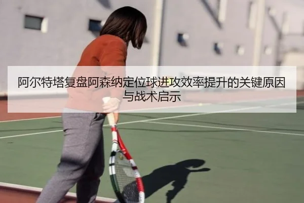 阿尔特塔复盘阿森纳定位球进攻效率提升的关键原因与战术启示