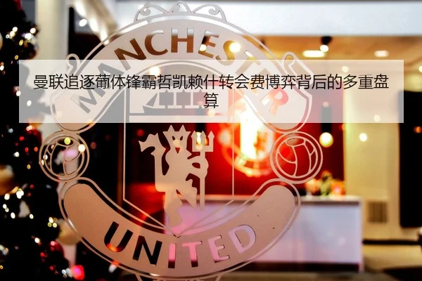 曼联追逐葡体锋霸哲凯赖什转会费博弈背后的多重盘算