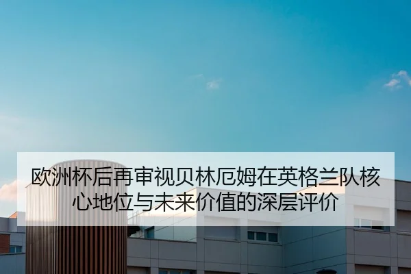 欧洲杯后再审视贝林厄姆在英格兰队核心地位与未来价值的深层评价