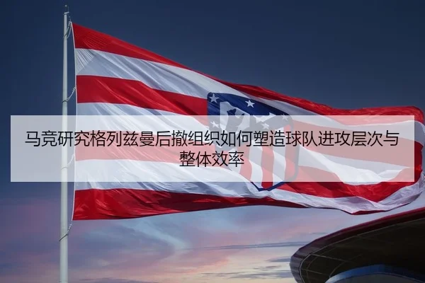 马竞研究格列兹曼后撤组织如何塑造球队进攻层次与整体效率