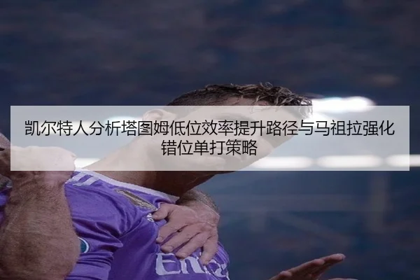 凯尔特人分析塔图姆低位效率提升路径与马祖拉强化错位单打策略
