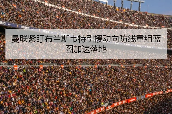 曼联紧盯布兰斯韦特引援动向防线重组蓝图加速落地