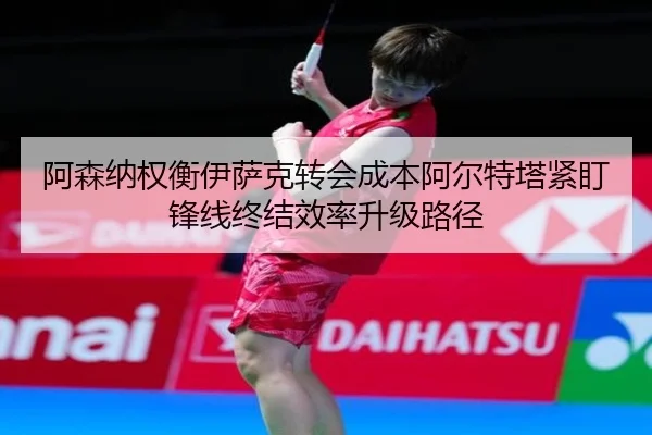 阿森纳权衡伊萨克转会成本阿尔特塔紧盯锋线终结效率升级路径