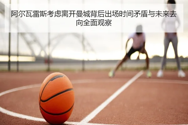 阿尔瓦雷斯考虑离开曼城背后出场时间矛盾与未来去向全面观察